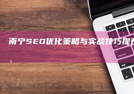 南宁SEO优化策略与实战技巧：提升网站排名与流量